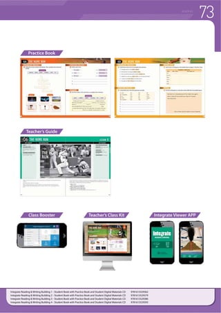 72 READING
Integrate is a multi-level reading and writing series for beginning to intermediate
learners of English. The series feature reading passages in a variety of formats
on high-interest topics that are linked to common academic subject standards.
Throughout the series, learners gain familiarity with reading skills, reinforced
through writing tasks. Reading comprehension is progressively developed in
tandem with fluency. Throughout the series, students gradually expand their
vocabulary through exposure to both high-frequency and academic vocabulary
that are related to the fascinating unit topics. Engaging videos and Augmented
Reality (AR) content enrich the learning experience and provide opportunities for
developing digital literacy and 21st-centruy skills.
f /HDUQHUV EXLOG DQG FRQWLQXH WR XVH WKH UHDGLQJ DQG ZULWLQJ VNLOOV WKURXJKRXW
each unit and throughout the series
f 8VLQJ YDULRXV IRUPV RI WHFKQRORJ LQFOXGLQJ DXJPHQWHG 5HDOLW WR OHDUQ DQG
build-up their digital literacy skills.
f 'LYLGHG LQWR  OHVVRQV $ % 