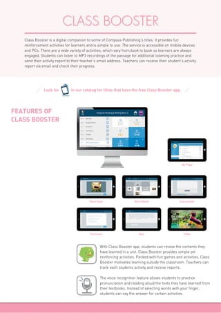 CLASS BOOSTER
Class Booster is a digital companion to some of Compass Publishing’s titles. It provides fun
reinforcement activities for learners and is simple to use. The service is accessible on mobile devices
and PCs. There are a wide variety of activities, which vary from book to book so learners are always
engaged. Students can listen to MP3 recordings of the passage for additional listening practice and
send their activity report to their teacher’s email address. Teachers can receive their student’s activity
report via email and check their progress.
Look for in our catalog for titles that have the free Class Booster app.
ClassBooster
FEATURES OF
CLASS BOOSTER
The voice recognition feature allows students to practice
pronunciation and reading aloud the texts they have learned from
their textbooks. Instead of selecting words with your finger,
students can say the answer for certain activities.
With Class Booster app, students can review the contents they
have learned in a unit. Class Booster provides simple yet
reinforcing activities. Packed with fun games and activities, Class
Booster motivates learning outside the classroom. Teachers can
track each students activity and receive reports.
Word flash
Summary
Word Match
Quiz
Unscramble
Video
My Page
 