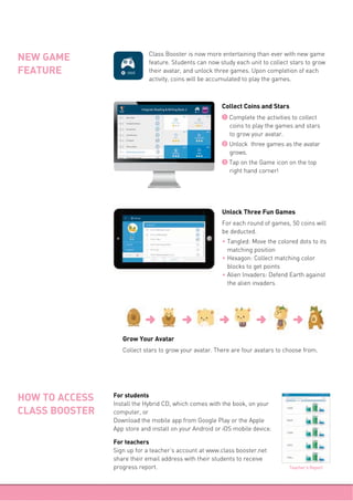 NEW GAME
FEATURE
1 Complete the activities to collect
coins to play the games and stars
to grow your avatar.
2 Unlock three games as the avatar
grows.
3 Tap on the Game icon on the top
right hand corner!
Collect Coins and Stars
For each round of games, 50 coins will
be deducted.
f Tangled: Move the colored dots to its
matching position
f Hexagon: Collect matching color
blocks to get points
f Alien Invaders: Defend Earth against
the alien invaders
Unlock Three Fun Games
Collect stars to grow your avatar. There are four avatars to choose from.
Grow Your Avatar
For students
Install the Hybrid CD, which comes with the book, on your
computer, or
Download the mobile app from Google Play or the Apple
App store and install on your Android or iOS mobile device.
For teachers
Sign up for a teacher’s account at www.class booster.net
share their email address with their students to receive
progress report.
HOW TO ACCESS
CLASS BOOSTER
Teacher's Report
Class Booster is now more entertaining than ever with new game
feature. Students can now study each unit to collect stars to grow
their avatar, and unlock three games. Upon completion of each
activity, coins will be accumulated to play the games.
 