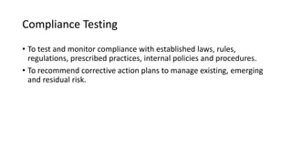 Compliance Testing
• To test and monitor compliance with established laws, rules,
regulations, prescribed practices, internal policies and procedures.
• To recommend corrective action plans to manage existing, emerging
and residual risk.
 