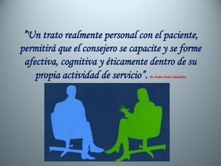 ”Un trato realmente personal con el paciente,
permitirá que el consejero se capacite y se forme
afectiva, cognitiva y éticamente dentro de su
propia actividad de servicio”. Dr. Pedro Ortiz Cabanillas
 