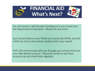 FINANCIAL AID
What’s Next?
You will receive a SAR (Student Aid Report) in your email from
the Department of Education. Review for any errors.
Each school listed on your FAFSA will receive the FAFSA, and will
notify you of any documents needed and/or your award.
FDTC will communicate with you through your school email and
your Web Advisor account. Please be certain to set these
accounts up and check them regularly.
 