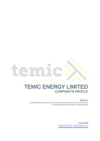 TEMIC ENERGY LIMITED
CORPORATE PROFILE
Year 2019
info@temicenergy.com, info@therepublic.co.ke,
www.temicenergy.com, www.therepublic.co.ke
Abstract
A COMPREHENSIVE OVERSIGHT OF OUR VISION, MISSION, STRUCTURE, AFFILIATIONS,
OPERATIONS AND HUMAN CAPITAL MANAGEMENT
 