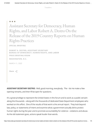 3/12/2020 Assistant Secretary for Democracy, Human Rights, and Labor Robert A. Destro On the Release of the 2019 Country Reports on Human …
https://www.state.gov/assistant-secretary-for-democracy-human-rights-and-labor-robert-a-destro-on-the-release-of-the-2019-country-reports-on-huma… 1/9
ASSISTANT SECRETARY DESTRO:  Well, good morning, everybody.  The – let me make a few
opening remarks, and then I’ll be open for questions.
It’s a great privilege to represent the United States in this forum and to work as a public servant
along the thousands – along with the thousands of dedicated State Department employees who
worked on this effort.  One of the results of that work is the annual report.  They look beyond
law, policy, or statements of intent and examine what a government actually did to protect
human rights during the year and to promote accountability for violence – violations and abuse. 
As the old statement goes, actions speak louder than words.
SPECIAL BRIEFING
ROBERT A. DESTRO, ASSISTANT SECRETARY
BUREAU OF DEMOCRACY, HUMAN RIGHTS, AND LABOR
PRESS BRIEFING ROOM
WASHINGTON, D.C.
MARCH 11, 2020
AssistantSecretary for Democracy,Human
Rights,andLabor RobertA.Destro On the
Release ofthe 2019Country Reports on Human
Rights Practices

Share 
Travelers
Menu
Searc
 