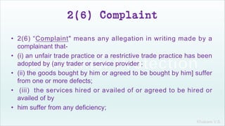 Khakare V.S.
2(6) Complaint
• 2(6) “Complaint" means any allegation in writing made by a
complainant that-
• (i) an unfair trade practice or a restrictive trade practice has been
adopted by (any trader or service provider ;
• (ii) the goods bought by him or agreed to be bought by him] suffer
from one or more defects;
• (iii) the services hired or availed of or agreed to be hired or
availed of by
• him suffer from any deficiency;
 
