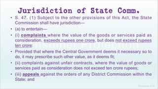 Khakare V.S.
Jurisdiction of State Comm.
• S. 47. (1) Subject to the other provisions of this Act, the State
Commission shall have jurisdiction—
• (a) to entertain—
• (i) complaints where the value of the goods or services paid as
consideration, exceeds rupees one crore, but does not exceed rupees
ten crore:
• Provided that where the Central Government deems it necessary so to
do, it may prescribe such other value, as it deems fit;
• (ii) complaints against unfair contracts, where the value of goods or
services paid as consideration does not exceed ten crore rupees;
• (iii) appeals against the orders of any District Commission within the
State; and
 