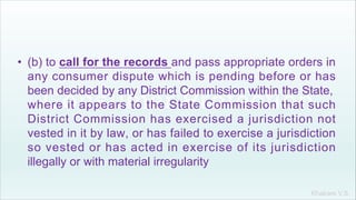 Khakare V.S.
• (b) to call for the records and pass appropriate orders in
any consumer dispute which is pending before or has
been decided by any District Commission within the State,
where it appears to the State Commission that such
District Commission has exercised a jurisdiction not
vested in it by law, or has failed to exercise a jurisdiction
so vested or has acted in exercise of its jurisdiction
illegally or with material irregularity
 