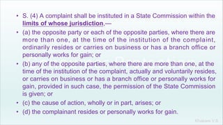Khakare V.S.
• S. (4) A complaint shall be instituted in a State Commission within the
limits of whose jurisdiction,—
• (a) the opposite party or each of the opposite parties, where there are
more than one, at the time of the institution of the complaint,
ordinarily resides or carries on business or has a branch office or
personally works for gain; or
• (b) any of the opposite parties, where there are more than one, at the
time of the institution of the complaint, actually and voluntarily resides,
or carries on business or has a branch office or personally works for
gain, provided in such case, the permission of the State Commission
is given; or
• (c) the cause of action, wholly or in part, arises; or
• (d) the complainant resides or personally works for gain.
 
