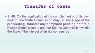 Khakare V.S.
Transfer of cases
• S. 48. On the application of the complainant or of its own
motion, the State Commission may, at any stage of the
proceeding, transfer any complaint pending before a
District Commission to another District Commission within
the State if the interest of justice so requires
 