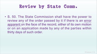 Khakare V.S.
Review by State Comm.
• S. 50. The State Commission shall have the power to
review any of the order passed by it if there is an error
apparent on the face of the record, either of its own motion
or on an application made by any of the parties within
thirty days of such order.
 