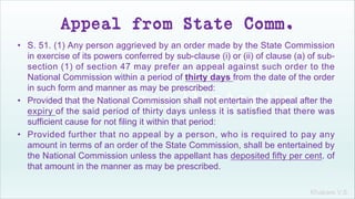 Khakare V.S.
Appeal from State Comm.
• S. 51. (1) Any person aggrieved by an order made by the State Commission
in exercise of its powers conferred by sub-clause (i) or (ii) of clause (a) of sub-
section (1) of section 47 may prefer an appeal against such order to the
National Commission within a period of thirty days from the date of the order
in such form and manner as may be prescribed:
• Provided that the National Commission shall not entertain the appeal after the
expiry of the said period of thirty days unless it is satisfied that there was
sufficient cause for not filing it within that period:
• Provided further that no appeal by a person, who is required to pay any
amount in terms of an order of the State Commission, shall be entertained by
the National Commission unless the appellant has deposited fifty per cent. of
that amount in the manner as may be prescribed.
 