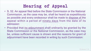 Khakare V.S.
Hearing of Appeal
• S. 52. An appeal filed before the State Commission or the National
Commission, as the case may be, shall be heard as expeditiously
as possible and every endeavour shall be made to dispose of the
appeal within a period of ninety days from the date of its
admission:
• Provided that no adjournment shall ordinarily be granted by the
State Commission or the National Commission, as the case may
be, unless sufficient cause is shown and the reasons for grant of
adjournment have been recorded in writing by such Commission:
 