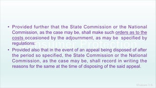 Khakare V.S.
• Provided further that the State Commission or the National
Commission, as the case may be, shall make such orders as to the
costs occasioned by the adjournment, as may be specified by
regulations:
• Provided also that in the event of an appeal being disposed of after
the period so specified, the State Commission or the National
Commission, as the case may be, shall record in writing the
reasons for the same at the time of disposing of the said appeal.
 