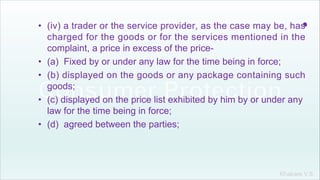 Khakare V.S.
.• (iv) a trader or the service provider, as the case may be, has
charged for the goods or for the services mentioned in the
complaint, a price in excess of the price-
• (a) Fixed by or under any law for the time being in force;
• (b) displayed on the goods or any package containing such
goods;
• (c) displayed on the price list exhibited by him by or under any
law for the time being in force;
• (d) agreed between the parties;
 