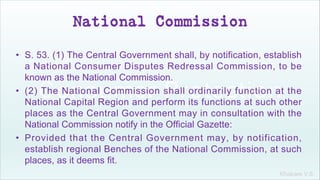 Khakare V.S.
National Commission
• S. 53. (1) The Central Government shall, by notification, establish
a National Consumer Disputes Redressal Commission, to be
known as the National Commission.
• (2) The National Commission shall ordinarily function at the
National Capital Region and perform its functions at such other
places as the Central Government may in consultation with the
National Commission notify in the Official Gazette:
• Provided that the Central Government may, by notification,
establish regional Benches of the National Commission, at such
places, as it deems fit.
 