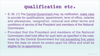 Khakare V.S.
qualification etc.
• S. 55. (1) The Central Government may, by notification, make rules
to provide for qualifications, appointment, term of office, salaries
and allowances, resignation, removal and other terms and
conditions of service of the President and members of the National
Commission:
• Provided that the President and members of the National
Commission shall hold office for such term as specified in the rules
made by the Central Government but not exceeding five years
from the date on which he enters upon his office and shall be
eligible for re-appointment.
 