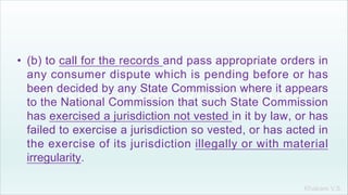 Khakare V.S.
• (b) to call for the records and pass appropriate orders in
any consumer dispute which is pending before or has
been decided by any State Commission where it appears
to the National Commission that such State Commission
has exercised a jurisdiction not vested in it by law, or has
failed to exercise a jurisdiction so vested, or has acted in
the exercise of its jurisdiction illegally or with material
irregularity.
 