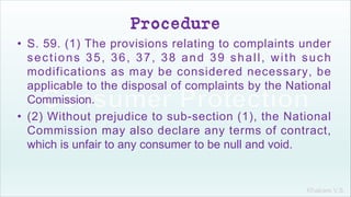 Khakare V.S.
Procedure
• S. 59. (1) The provisions relating to complaints under
sections 35, 36, 37, 38 and 39 shall, with such
modifications as may be considered necessary, be
applicable to the disposal of complaints by the National
Commission.
• (2) Without prejudice to sub-section (1), the National
Commission may also declare any terms of contract,
which is unfair to any consumer to be null and void.
 