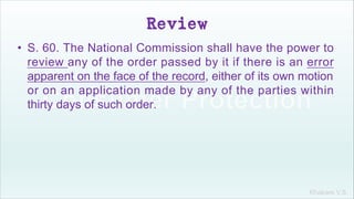 Khakare V.S.
Review
• S. 60. The National Commission shall have the power to
review any of the order passed by it if there is an error
apparent on the face of the record, either of its own motion
or on an application made by any of the parties within
thirty days of such order.
 