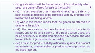 Khakare V.S.
.
• (V) goods which will be hazardous to life and safety when
used, are being-offered for sale to the public-
• (a) in contravention of any standard relating to safety of
such goods as required to be complied with, by or under any
law for the time being in force;
• (b) where the trader knows that the goods so offered are
unsafe to the public;
• (vi) the services which are hazardous or likely to be
hazardous to life and safety of the public when used, are
being offered by a person who provides any service and who
knows it to be injurious to life and safety;
• (vii) a claim for product liability action lies against the product
manufacturer, product seller or product service provider, as
the case may be.
 