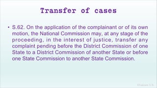 Khakare V.S.
Transfer of cases
• S.62. On the application of the complainant or of its own
motion, the National Commission may, at any stage of the
proceeding, in the interest of justice, transfer any
complaint pending before the District Commission of one
State to a District Commission of another State or before
one State Commission to another State Commission.
 