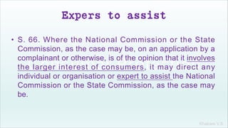 Khakare V.S.
Expers to assist
• S. 66. Where the National Commission or the State
Commission, as the case may be, on an application by a
complainant or otherwise, is of the opinion that it involves
the larger interest of consumers, it may direct any
individual or organisation or expert to assist the National
Commission or the State Commission, as the case may
be.
 
