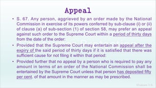 Khakare V.S.
Appeal
• S. 67. Any person, aggrieved by an order made by the National
Commission in exercise of its powers conferred by sub-clause (i) or (ii)
of clause (a) of sub-section (1) of section 58, may prefer an appeal
against such order to the Supreme Court within a period of thirty days
from the date of the order:
• Provided that the Supreme Court may entertain an appeal after the
expiry of the said period of thirty days if it is satisfied that there was
sufficient cause for not filing it within that period:
• Provided further that no appeal by a person who is required to pay any
amount in terms of an order of the National Commission shall be
entertained by the Supreme Court unless that person has deposited fifty
per cent. of that amount in the manner as may be prescribed.
 