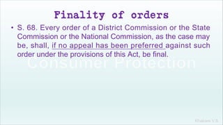 Khakare V.S.
Finality of orders
• S. 68. Every order of a District Commission or the State
Commission or the National Commission, as the case may
be, shall, if no appeal has been preferred against such
order under the provisions of this Act, be final.
 