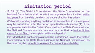 Khakare V.S.
Limitation period
• S. 69. (1) The District Commission, the State Commission or the
National Commission shall not admit a complaint unless it is filed within
two years from the date on which the cause of action has arisen.
• (2) Notwithstanding anything contained in sub-section (1), a complaint
may be entertained after the period specified in sub-section (1), if the
complainant satisfies the District Commission, the State Commission or
the National Commission, as the case may be, that he had sufficient
cause for not filing the complaint within such period:
• Provided that no such complaint shall be entertained unless the District
Commission or the State Commission or the National Commission, as
the case may be, records its reasons for condoning such delay.
 