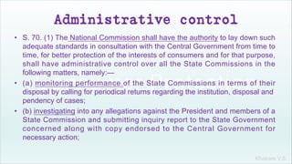 Khakare V.S.
Administrative control
• S. 70. (1) The National Commission shall have the authority to lay down such
adequate standards in consultation with the Central Government from time to
time, for better protection of the interests of consumers and for that purpose,
shall have administrative control over all the State Commissions in the
following matters, namely:—
• (a) monitoring performance of the State Commissions in terms of their
disposal by calling for periodical returns regarding the institution, disposal and
pendency of cases;
• (b) investigating into any allegations against the President and members of a
State Commission and submitting inquiry report to the State Government
concerned along with copy endorsed to the Central Government for
necessary action;
 