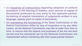 Khakare V.S.
• (c) issuance of instructions regarding adoption of uniform
procedure in the hearing of matters, prior service of copies of
documents produced by one party to the opposite parties,
furnishing of english translation of judgments written in any
language, speedy grant of copies of documents;
• (d) overseeing the functioning of the State Commission or the
District Commission either by way of inspection or by any other
means, as the National Commission may like to order from time to
time, to ensure that the objects and purposes of the Act are best
served and the standards set by the National Commission are
implemented without interfering with their quasi-judicial freedom.
 