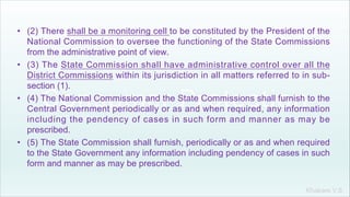 Khakare V.S.
• (2) There shall be a monitoring cell to be constituted by the President of the
National Commission to oversee the functioning of the State Commissions
from the administrative point of view.
• (3) The State Commission shall have administrative control over all the
District Commissions within its jurisdiction in all matters referred to in sub-
section (1).
• (4) The National Commission and the State Commissions shall furnish to the
Central Government periodically or as and when required, any information
including the pendency of cases in such form and manner as may be
prescribed.
• (5) The State Commission shall furnish, periodically or as and when required
to the State Government any information including pendency of cases in such
form and manner as may be prescribed.
 
