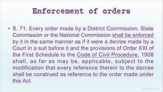 Khakare V.S.
Enforcement of orders
• S. 71. Every order made by a District Commission, State
Commission or the National Commission shall be enforced
by it in the same manner as if it were a decree made by a
Court in a suit before it and the provisions of Order XXI of
the First Schedule to the Code of Civil Procedure, 1908
shall, as far as may be, applicable, subject to the
modification that every reference therein to the decree
shall be construed as reference to the order made under
this Act.
 