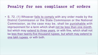 Khakare V.S.
Penalty for non compliance of orders
• S. 72. (1) Whoever fails to comply with any order made by the
District Commission or the State Commission or the National
Commission, as the case may be, shall be punishable with
imprisonment for a term which shall not be less than one month,
but which may extend to three years, or with fine, which shall not
be less than twenty-five thousand rupees, but which may extend to
one lakh rupees, or with both.
 
