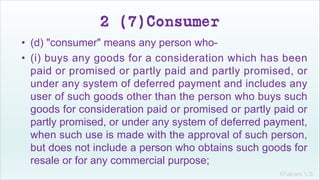 Khakare V.S.
2 (7)Consumer
• (d) "consumer" means any person who-
• (i) buys any goods for a consideration which has been
paid or promised or partly paid and partly promised, or
under any system of deferred payment and includes any
user of such goods other than the person who buys such
goods for consideration paid or promised or partly paid or
partly promised, or under any system of deferred payment,
when such use is made with the approval of such person,
but does not include a person who obtains such goods for
resale or for any commercial purpose;
 