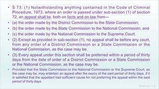 Khakare V.S.
• S 73. (1) Notwithstanding anything contained in the Code of Criminal
Procedure, 1973, where an order is passed under sub-section (1) of section
72, an appeal shall lie, both on facts and on law from—
• (a) the order made by the District Commission to the State Commission;
• (b) the order made by the State Commission to the National Commission; and
• (c) the order made by the National Commission to the Supreme Court.
• (2) Except as provided in sub-section (1), no appeal shall lie before any court,
from any order of a District Commission or a State Commission or the
National Commission, as the case may be.
• (3) Every appeal under this section shall be preferred within a period of thirty
days from the date of order of a District Commission or a State Commission
or the National Commission, as the case may be.
• Provided that the State Commission or the National Commission or the Supreme Court, as
the case may be, may entertain an appeal after the expiry of the said period of thirty days, if it
is satisfied that the appellant had sufficient cause for not preferring the appeal within the said
period of thirty days.
 