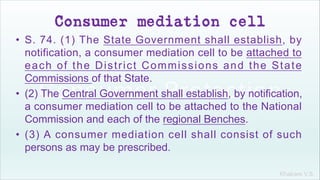 Khakare V.S.
Consumer mediation cell
• S. 74. (1) The State Government shall establish, by
notification, a consumer mediation cell to be attached to
each of the District Commissions and the State
Commissions of that State.
• (2) The Central Government shall establish, by notification,
a consumer mediation cell to be attached to the National
Commission and each of the regional Benches.
• (3) A consumer mediation cell shall consist of such
persons as may be prescribed.
 