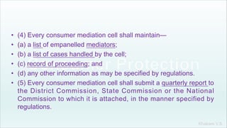 Khakare V.S.
• (4) Every consumer mediation cell shall maintain—
• (a) a list of empanelled mediators;
• (b) a list of cases handled by the cell;
• (c) record of proceeding; and
• (d) any other information as may be specified by regulations.
• (5) Every consumer mediation cell shall submit a quarterly report to
the District Commission, State Commission or the National
Commission to which it is attached, in the manner specified by
regulations.
 