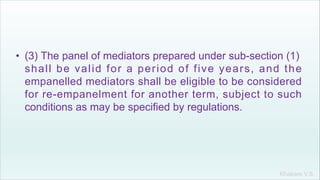 Khakare V.S.
• (3) The panel of mediators prepared under sub-section (1)
shall be valid for a period of five years, and the
empanelled mediators shall be eligible to be considered
for re-empanelment for another term, subject to such
conditions as may be specified by regulations.
 