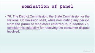 Khakare V.S.
nomination of panel
• 76. The District Commission, the State Commission or the
National Commission shall, while nominating any person
from the panel of mediators referred to in section 75,
consider his suitability for resolving the consumer dispute
involved.
 
