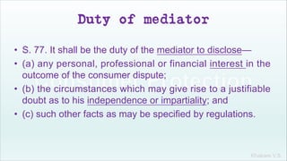 Khakare V.S.
Duty of mediator
• S. 77. It shall be the duty of the mediator to disclose—
• (a) any personal, professional or financial interest in the
outcome of the consumer dispute;
• (b) the circumstances which may give rise to a justifiable
doubt as to his independence or impartiality; and
• (c) such other facts as may be specified by regulations.
 