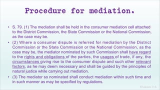 Khakare V.S.
Procedure for mediation.
• S. 79. (1) The mediation shall be held in the consumer mediation cell attached
to the District Commission, the State Commission or the National Commission,
as the case may be.
• (2) Where a consumer dispute is referred for mediation by the District
Commission or the State Commission or the National Commission, as the
case may be, the mediator nominated by such Commission shall have regard
to the rights and obligations of the parties, the usages of trade, if any, the
circumstances giving rise to the consumer dispute and such other relevant
factors, as he may deem necessary and shall be guided by the principles of
natural justice while carrying out mediation.
• (3) The mediator so nominated shall conduct mediation within such time and
in such manner as may be specified by regulations.
 