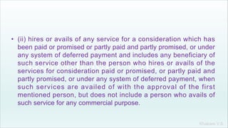 Khakare V.S.
• (ii) hires or avails of any service for a consideration which has
been paid or promised or partly paid and partly promised, or under
any system of deferred payment and includes any beneficiary of
such service other than the person who hires or avails of the
services for consideration paid or promised, or partly paid and
partly promised, or under any system of deferred payment, when
such services are availed of with the approval of the first
mentioned person, but does not include a person who avails of
such service for any commercial purpose.
 