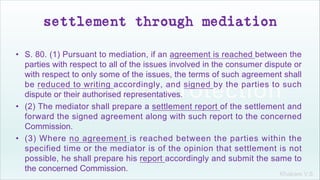 Khakare V.S.
settlement through mediation
• S. 80. (1) Pursuant to mediation, if an agreement is reached between the
parties with respect to all of the issues involved in the consumer dispute or
with respect to only some of the issues, the terms of such agreement shall
be reduced to writing accordingly, and signed by the parties to such
dispute or their authorised representatives.
• (2) The mediator shall prepare a settlement report of the settlement and
forward the signed agreement along with such report to the concerned
Commission.
• (3) Where no agreement is reached between the parties within the
specified time or the mediator is of the opinion that settlement is not
possible, he shall prepare his report accordingly and submit the same to
the concerned Commission.
 