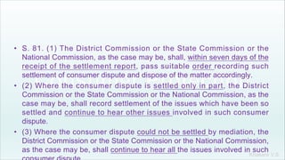 Khakare V.S.
• S. 81. (1) The District Commission or the State Commission or the
National Commission, as the case may be, shall, within seven days of the
receipt of the settlement report, pass suitable order recording such
settlement of consumer dispute and dispose of the matter accordingly.
• (2) Where the consumer dispute is settled only in part, the District
Commission or the State Commission or the National Commission, as the
case may be, shall record settlement of the issues which have been so
settled and continue to hear other issues involved in such consumer
dispute.
• (3) Where the consumer dispute could not be settled by mediation, the
District Commission or the State Commission or the National Commission,
as the case may be, shall continue to hear all the issues involved in such
 