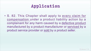 Khakare V.S.
Application
• S. 82. This Chapter shall apply to every claim for
compensation under a product liability action by a
complainant for any harm caused by a defective product
manufactured by a product manufacturer or serviced by a
product service provider or sold by a product seller.
 