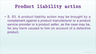 Khakare V.S.
Product liability action
• S. 83. A product liability action may be brought by a
complainant against a product manufacturer or a product
service provider or a product seller, as the case may be,
for any harm caused to him on account of a defective
product.
 