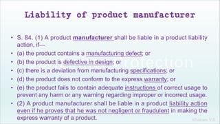 Khakare V.S.
Liability of product manufacturer
• S. 84. (1) A product manufacturer shall be liable in a product liability
action, if—
• (a) the product contains a manufacturing defect; or
• (b) the product is defective in design; or
• (c) there is a deviation from manufacturing specifications; or
• (d) the product does not conform to the express warranty; or
• (e) the product fails to contain adequate instructions of correct usage to
prevent any harm or any warning regarding improper or incorrect usage.
• (2) A product manufacturer shall be liable in a product liability action
even if he proves that he was not negligent or fraudulent in making the
express warranty of a product.
 