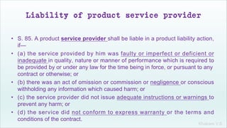 Khakare V.S.
Liability of product service provider
• S. 85. A product service provider shall be liable in a product liability action,
if—
• (a) the service provided by him was faulty or imperfect or deficient or
inadequate in quality, nature or manner of performance which is required to
be provided by or under any law for the time being in force, or pursuant to any
contract or otherwise; or
• (b) there was an act of omission or commission or negligence or conscious
withholding any information which caused harm; or
• (c) the service provider did not issue adequate instructions or warnings to
prevent any harm; or
• (d) the service did not conform to express warranty or the terms and
conditions of the contract.
 