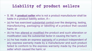 Khakare V.S.
Liability of product sellers
• S. 86. A product seller who is not a product manufacturer shall be
liable in a product liability action, if—
• (a) he has exercised substantial control over the designing, testing,
manufacturing, packaging or labelling of a product that caused
harm; or
• (b) he has altered or modified the product and such alteration or
modification was the substantial factor in causing the harm; or
• (c) he has made an express warranty of a product independent of
any express warranty made by a manufacturer and such product
failed to conform to the express warranty made by the product
seller which caused the harm; or
 